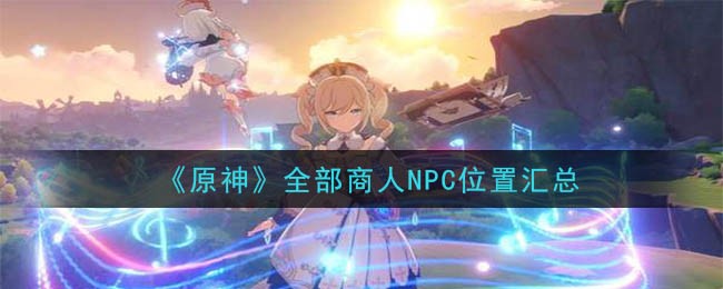 原神全部商人NPC位置汇总表分享_所有商人NPC具体位置在哪里